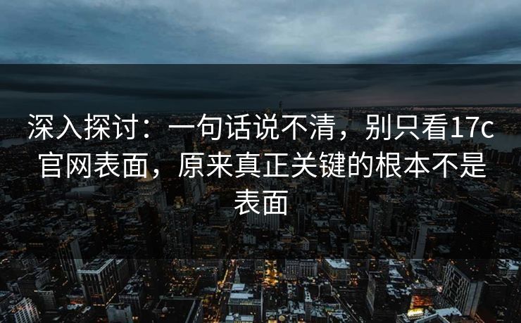 深入探讨：一句话说不清，别只看17c官网表面，原来真正关键的根本不是表面