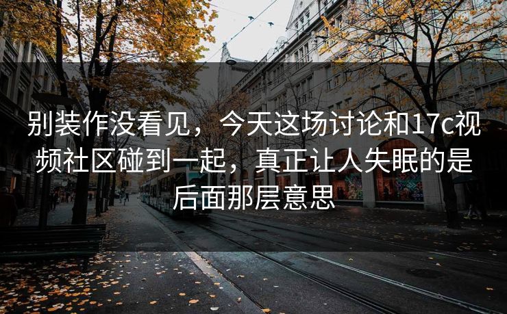 别装作没看见，今天这场讨论和17c视频社区碰到一起，真正让人失眠的是后面那层意思