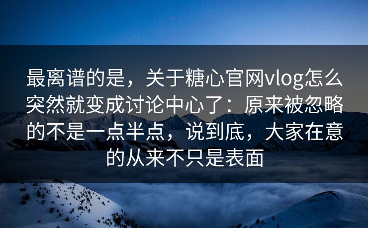 最离谱的是，关于糖心官网vlog怎么突然就变成讨论中心了：原来被忽略的不是一点半点，说到底，大家在意的从来不只是表面
