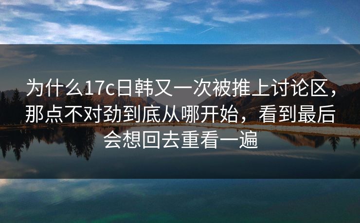 为什么17c日韩又一次被推上讨论区，那点不对劲到底从哪开始，看到最后会想回去重看一遍
