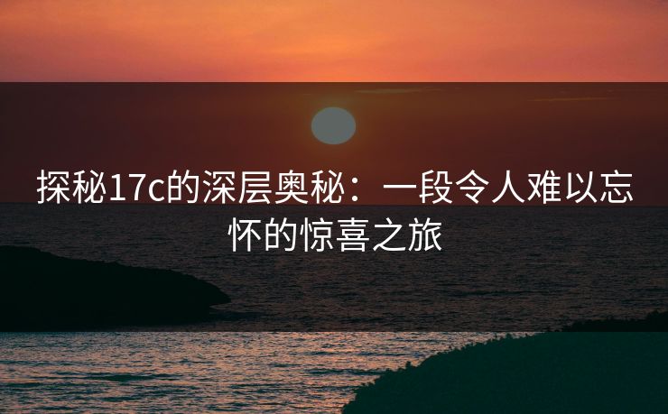 探秘17c的深层奥秘：一段令人难以忘怀的惊喜之旅