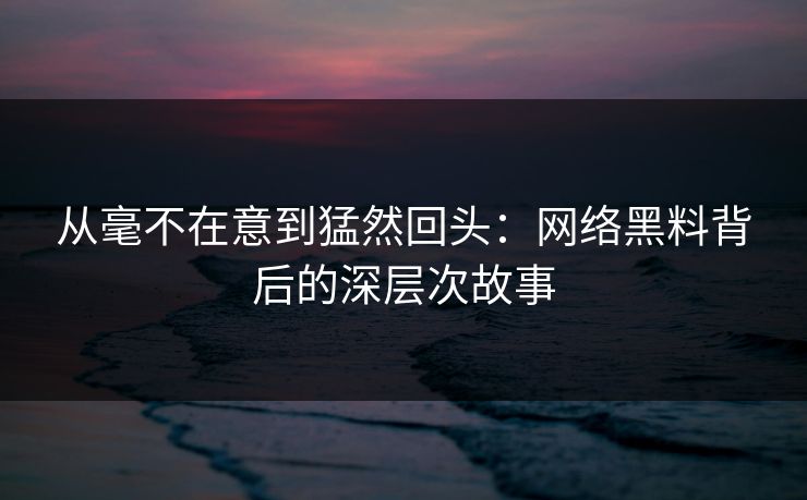 从毫不在意到猛然回头：网络黑料背后的深层次故事