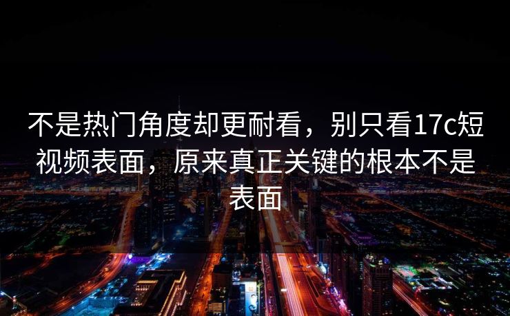 不是热门角度却更耐看，别只看17c短视频表面，原来真正关键的根本不是表面