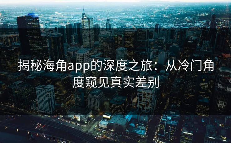 揭秘海角app的深度之旅：从冷门角度窥见真实差别