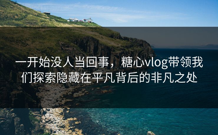一开始没人当回事，糖心vlog带领我们探索隐藏在平凡背后的非凡之处