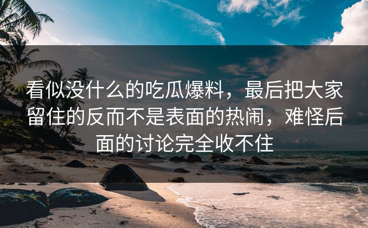 看似没什么的吃瓜爆料，最后把大家留住的反而不是表面的热闹，难怪后面的讨论完全收不住