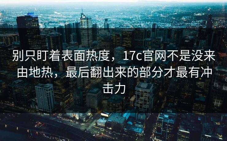 别只盯着表面热度，17c官网不是没来由地热，最后翻出来的部分才最有冲击力