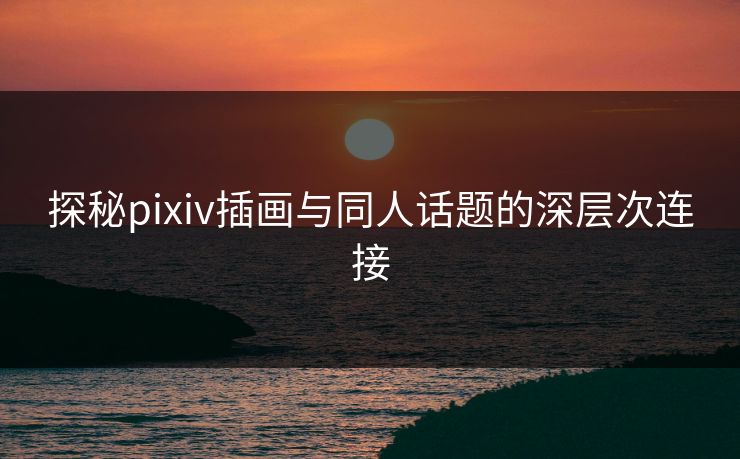 探秘pixiv插画与同人话题的深层次连接 探秘pixiv插画与同人话题的深层次连接