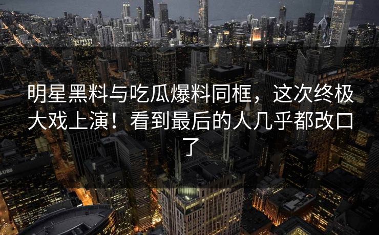 明星黑料与吃瓜爆料同框，这次终极大戏上演！看到最后的人几乎都改口了