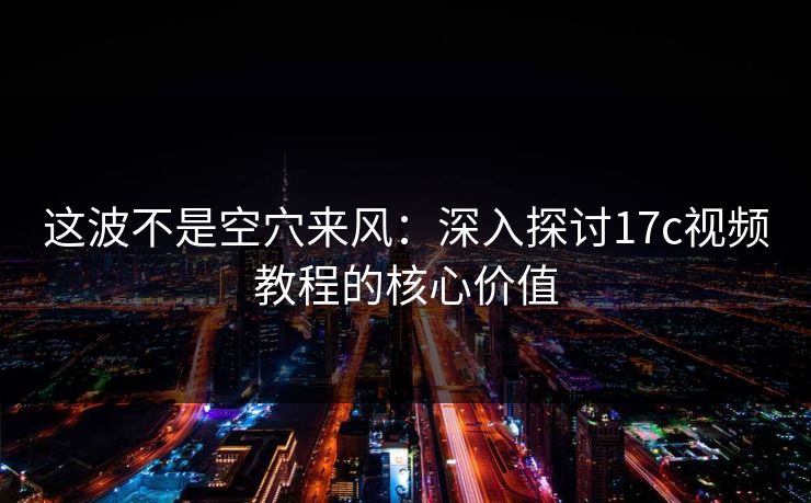 这波不是空穴来风：深入探讨17c视频教程的核心价值