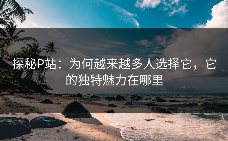探秘P站：为何越来越多人选择它，它的独特魅力在哪里