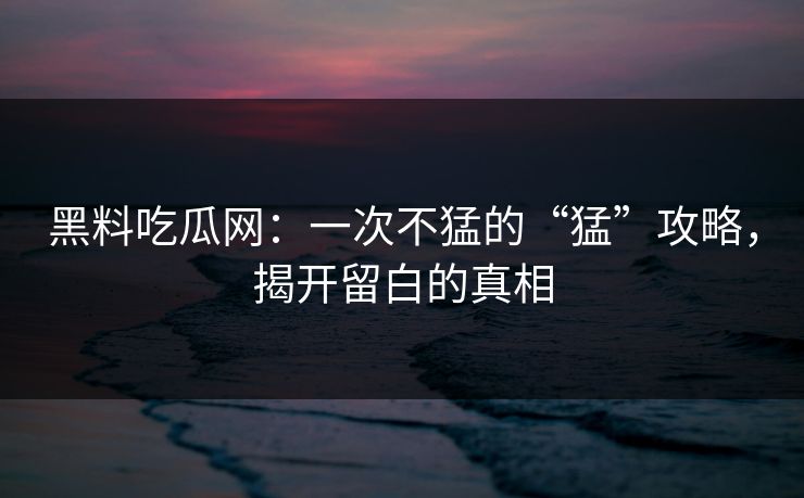 黑料吃瓜网：一次不猛的“猛”攻略，揭开留白的真相