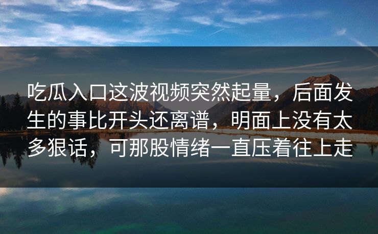 吃瓜入口这波视频突然起量，后面发生的事比开头还离谱，明面上没有太多狠话，可那股情绪一直压着往上走
