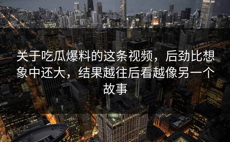 关于吃瓜爆料的这条视频，后劲比想象中还大，结果越往后看越像另一个故事
