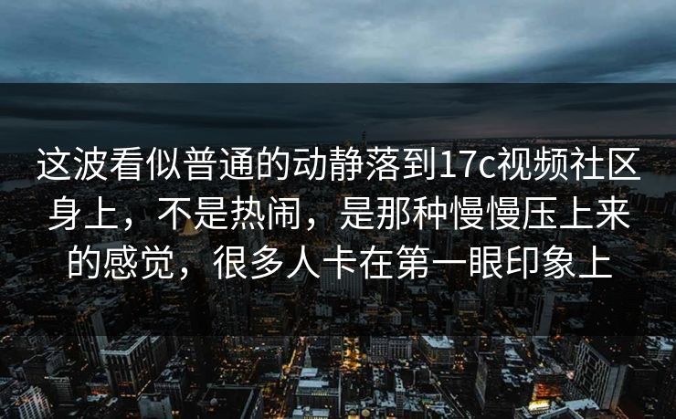 这波看似普通的动静落到17c视频社区身上，不是热闹，是那种慢慢压上来的感觉，很多人卡在第一眼印象上