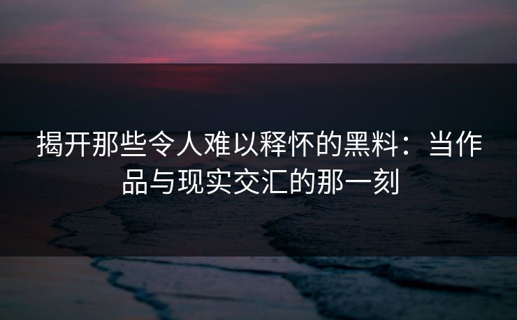 揭开那些令人难以释怀的黑料：当作品与现实交汇的那一刻