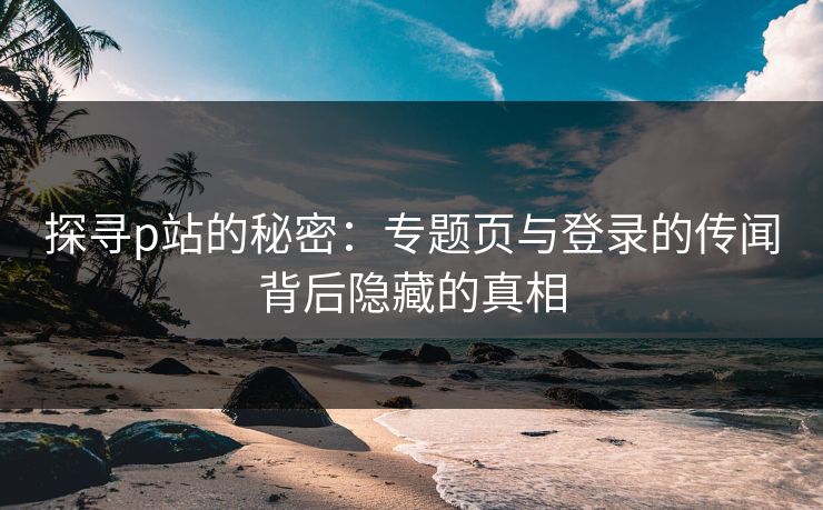 探寻p站的秘密：专题页与登录的传闻背后隐藏的真相