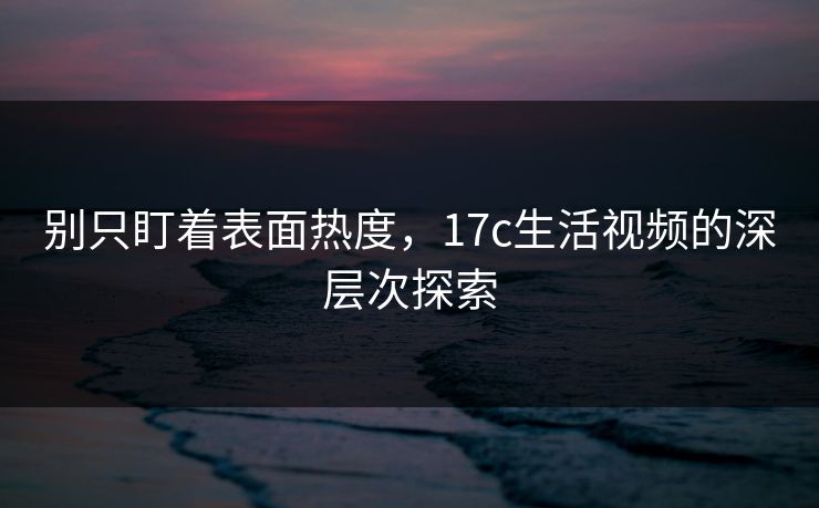 别只盯着表面热度，17c生活视频的深层次探索
