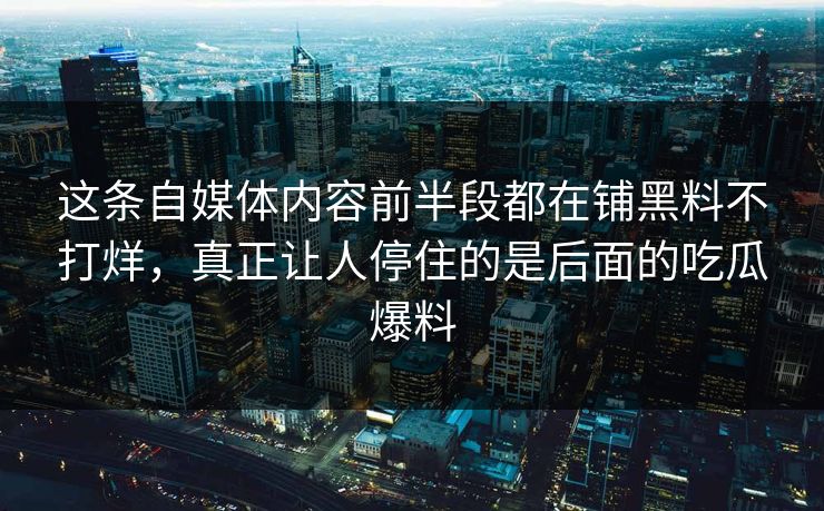 这条自媒体内容前半段都在铺黑料不打烊，真正让人停住的是后面的吃瓜爆料