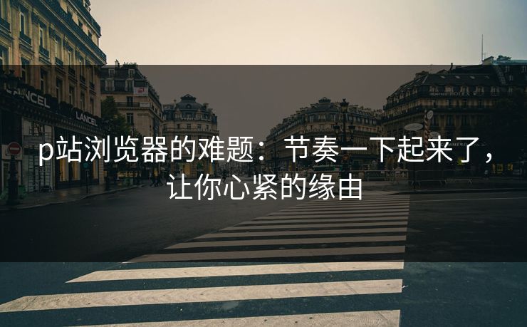 p站浏览器的难题:节奏一下起来了,让你心紧的缘由 p站浏览器的难题:节奏一下起来了,让你心紧的缘由