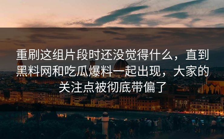 重刷这组片段时还没觉得什么,直到黑料网和吃瓜爆料一起出现,大家的关注点被彻底带偏了 重刷这组片段时还没觉得什么,直到黑料网和吃瓜爆料一起出现,大家的关注点被彻底带偏了