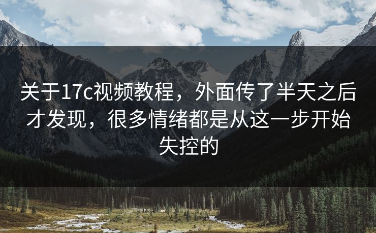 关于17c视频教程，外面传了半天之后才发现，很多情绪都是从这一步开始失控的