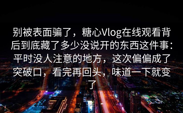 别被表面骗了，糖心Vlog在线观看背后到底藏了多少没说开的东西这件事：平时没人注意的地方，这次偏偏成了突破口，看完再回头，味道一下就变了