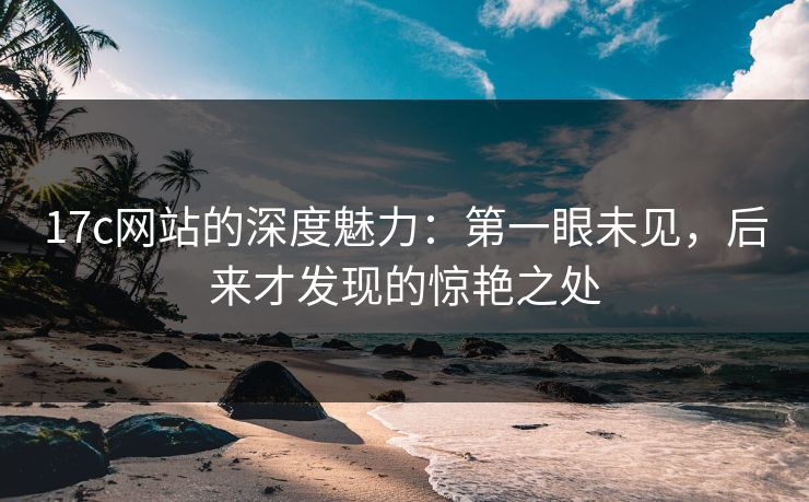 17c网站的深度魅力：第一眼未见，后来才发现的惊艳之处